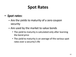 Spot Rates
• Spot rates:
– Are the yields to maturity of a zero coupon
security
– Are used by the market to value bonds
• The yield to maturity is calculated only after learning
the bond price
• The yield to maturity is an average of the various spot
rates over a security’s life
65
 