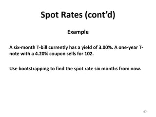 Spot Rates (cont’d)
Example
A six-month T-bill currently has a yield of 3.00%. A one-year T-
note with a 4.20% coupon sells for 102.
Use bootstrapping to find the spot rate six months from now.
67
 