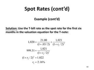 Spot Rates (cont’d)
Example (cont’d)
Solution: Use the T-bill rate as the spot rate for the first six
months in the valuation equation for the T-note:
68
2
2
2
2
2
2
2
21.00 1,021
1,020
(1 .03/ 2) (1 / 2)
1,021
999.31
(1 / 2)
(1 / 2) 1.022
2.16%
r
r
r
r
 
 


 

 
