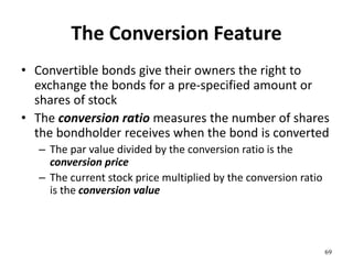 The Conversion Feature
• Convertible bonds give their owners the right to
exchange the bonds for a pre-specified amount or
shares of stock
• The conversion ratio measures the number of shares
the bondholder receives when the bond is converted
– The par value divided by the conversion ratio is the
conversion price
– The current stock price multiplied by the conversion ratio
is the conversion value
69
 