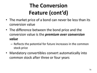 The Conversion
Feature (cont’d)
• The market price of a bond can never be less than its
conversion value
• The difference between the bond price and the
conversion value is the premium over conversion
value
– Reflects the potential for future increases in the common
stock price
• Mandatory convertibles convert automatically into
common stock after three or four years
70
 