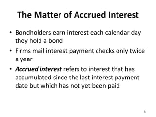 The Matter of Accrued Interest
• Bondholders earn interest each calendar day
they hold a bond
• Firms mail interest payment checks only twice
a year
• Accrued interest refers to interest that has
accumulated since the last interest payment
date but which has not yet been paid
71
 