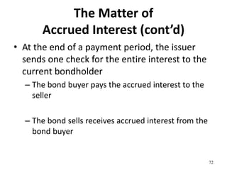 The Matter of
Accrued Interest (cont’d)
• At the end of a payment period, the issuer
sends one check for the entire interest to the
current bondholder
– The bond buyer pays the accrued interest to the
seller
– The bond sells receives accrued interest from the
bond buyer
72
 