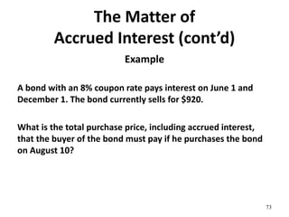 The Matter of
Accrued Interest (cont’d)
Example
A bond with an 8% coupon rate pays interest on June 1 and
December 1. The bond currently sells for $920.
What is the total purchase price, including accrued interest,
that the buyer of the bond must pay if he purchases the bond
on August 10?
73
 