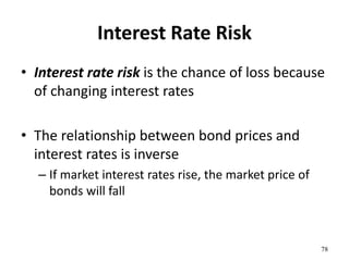 Interest Rate Risk
• Interest rate risk is the chance of loss because
of changing interest rates
• The relationship between bond prices and
interest rates is inverse
– If market interest rates rise, the market price of
bonds will fall
78
 