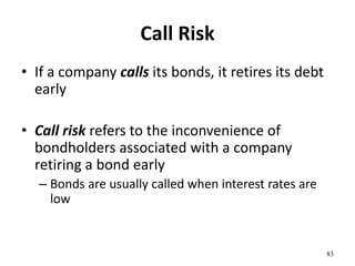 Call Risk
• If a company calls its bonds, it retires its debt
early
• Call risk refers to the inconvenience of
bondholders associated with a company
retiring a bond early
– Bonds are usually called when interest rates are
low
83
 