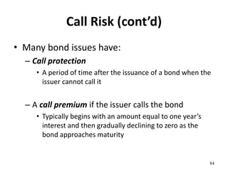 Call Risk (cont’d)
• Many bond issues have:
– Call protection
• A period of time after the issuance of a bond when the
issuer cannot call it
– A call premium if the issuer calls the bond
• Typically begins with an amount equal to one year’s
interest and then gradually declining to zero as the
bond approaches maturity
84
 