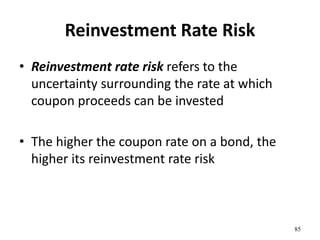 Reinvestment Rate Risk
• Reinvestment rate risk refers to the
uncertainty surrounding the rate at which
coupon proceeds can be invested
• The higher the coupon rate on a bond, the
higher its reinvestment rate risk
85
 