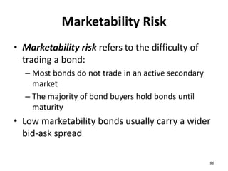 Marketability Risk
• Marketability risk refers to the difficulty of
trading a bond:
– Most bonds do not trade in an active secondary
market
– The majority of bond buyers hold bonds until
maturity
• Low marketability bonds usually carry a wider
bid-ask spread
86
 