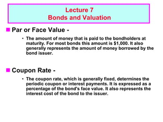1 - 1
Lecture 7
Bonds and Valuation
 Par or Face Value -
• The amount of money that is paid to the bondholders at
maturity. For most bonds this amount is $1,000. It also
generally represents the amount of money borrowed by the
bond issuer.
 Coupon Rate -
• The coupon rate, which is generally fixed, determines the
periodic coupon or interest payments. It is expressed as a
percentage of the bond's face value. It also represents the
interest cost of the bond to the issuer.
 