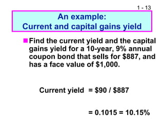 1 - 13
An example:
Current and capital gains yield
Find the current yield and the capital
gains yield for a 10-year, 9% annual
coupon bond that sells for $887, and
has a face value of $1,000.
Current yield = $90 / $887
= 0.1015 = 10.15%
 