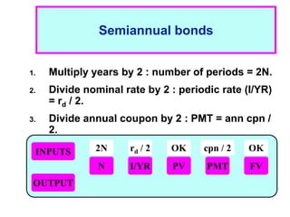 1 - 14
Semiannual bonds
1. Multiply years by 2 : number of periods = 2N.
2. Divide nominal rate by 2 : periodic rate (I/YR)
= rd / 2.
3. Divide annual coupon by 2 : PMT = ann cpn /
2.
INPUTS
OUTPUT
N I/YR PMT
PV FV
2N rd / 2 cpn / 2 OK
OK
 