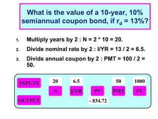 1 - 15
What is the value of a 10-year, 10%
semiannual coupon bond, if rd = 13%?
1. Multiply years by 2 : N = 2 * 10 = 20.
2. Divide nominal rate by 2 : I/YR = 13 / 2 = 6.5.
3. Divide annual coupon by 2 : PMT = 100 / 2 =
50.
INPUTS
OUTPUT
N I/YR PMT
PV FV
20 6.5 50 1000
- 834.72
 