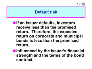 1 - 16
Default risk
If an issuer defaults, investors
receive less than the promised
return. Therefore, the expected
return on corporate and municipal
bonds is less than the promised
return.
Influenced by the issuer’s financial
strength and the terms of the bond
contract.
 