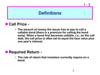 1 - 3
3
Definitions
 Call Price -
• The amount of money the issuer has to pay to call a
callable bond (there is a premium for calling the bond
early). When a bond first becomes callable, i.e., on the call
date, the call price is often set to equal the face value plus
one year's interest.
 Required Return -
• The rate of return that investors currently require on a
bond.
 