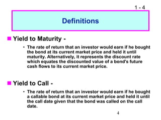 1 - 4
4
Definitions
 Yield to Maturity -
• The rate of return that an investor would earn if he bought
the bond at its current market price and held it until
maturity. Alternatively, it represents the discount rate
which equates the discounted value of a bond's future
cash flows to its current market price.
 Yield to Call -
• The rate of return that an investor would earn if he bought
a callable bond at its current market price and held it until
the call date given that the bond was called on the call
date.
 