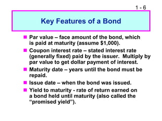 1 - 6
Key Features of a Bond
 Par value – face amount of the bond, which
is paid at maturity (assume $1,000).
 Coupon interest rate – stated interest rate
(generally fixed) paid by the issuer. Multiply by
par value to get dollar payment of interest.
 Maturity date – years until the bond must be
repaid.
 Issue date – when the bond was issued.
 Yield to maturity - rate of return earned on
a bond held until maturity (also called the
“promised yield”).
 