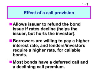 1 - 7
Effect of a call provision
Allows issuer to refund the bond
issue if rates decline (helps the
issuer, but hurts the investor).
Borrowers are willing to pay a higher
interest rate, and lenders/investors
require a higher rate, for callable
bonds.
Most bonds have a deferred call and
a declining call premium.
 