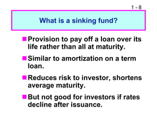1 - 8
What is a sinking fund?
Provision to pay off a loan over its
life rather than all at maturity.
Similar to amortization on a term
loan.
Reduces risk to investor, shortens
average maturity.
But not good for investors if rates
decline after issuance.
 