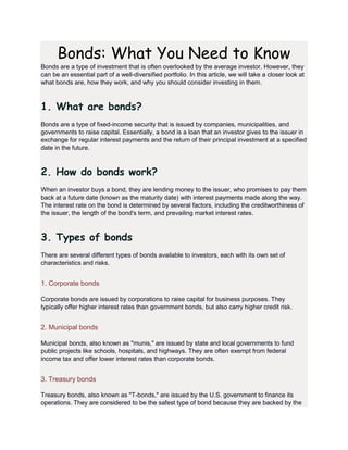 Bonds: What You Need to Know
Bonds are a type of investment that is often overlooked by the average investor. However, they
can be an essential part of a well-diversified portfolio. In this article, we will take a closer look at
what bonds are, how they work, and why you should consider investing in them.
1. What are bonds?
Bonds are a type of fixed-income security that is issued by companies, municipalities, and
governments to raise capital. Essentially, a bond is a loan that an investor gives to the issuer in
exchange for regular interest payments and the return of their principal investment at a specified
date in the future.
2. How do bonds work?
When an investor buys a bond, they are lending money to the issuer, who promises to pay them
back at a future date (known as the maturity date) with interest payments made along the way.
The interest rate on the bond is determined by several factors, including the creditworthiness of
the issuer, the length of the bond's term, and prevailing market interest rates.
3. Types of bonds
There are several different types of bonds available to investors, each with its own set of
characteristics and risks.
1. Corporate bonds
Corporate bonds are issued by corporations to raise capital for business purposes. They
typically offer higher interest rates than government bonds, but also carry higher credit risk.
2. Municipal bonds
Municipal bonds, also known as "munis," are issued by state and local governments to fund
public projects like schools, hospitals, and highways. They are often exempt from federal
income tax and offer lower interest rates than corporate bonds.
3. Treasury bonds
Treasury bonds, also known as "T-bonds," are issued by the U.S. government to finance its
operations. They are considered to be the safest type of bond because they are backed by the
 