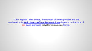 **Like “regular” ionic bonds, the number of atoms present and the
combination in ionic bonds with polyatomic ions depends on the type of
ion each atom and polyatomic molecule forms.
 