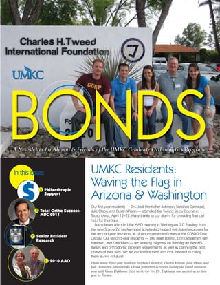 In this issue:                    UMKC Residents:
                                  Waving the Flag in
                                  Arizona & Washington
           5 Philanthropic
             Support

                                  Our first-year residents — Drs. Jodi Hentscher-Johnson, Stephen Darmitzel,
         8 Total Ortho Success:   Julie Olson, and Dustin Wilson — attended the Tweed Study Course in
           MDC 2011               Tucson Ariz., April 12–22. Many thanks to our alumni for providing financial
                                  help for their trips.
                                     Both classes attended the AAO meeting in Washington D.C. Funding from
                                  the new Sperry Zervas Memorial Scholarship helped with travel expenses for
                                  the second-year residents, all of whom presented cases at the CDABO Case
       10 Senior Resident
                                  Display. Our second-year residents — Drs. Blake Borello, Llon Clendenen, Ben
          Research
                                  Frandsen, and David Ries — are working diligently on finishing up their MS
                                  theses and orthodontic program requirements, as well as planning the next
                                  phases of their lives. We are excited for them and look forward to calling
                                  them alumni in future!
                 11 2010 AAO
                                  Photo above: First-year residents Stephen Darmitzel, Dustin Wilson, Julie Olson, and
                                  Jodi Hentscher-Johnson take a break from their activities during the Tweed course to
                                  pose with Vance Dykhouse (DDS ’66, MS Ort ’70). Dr. Dykhouse was an instructor this
                                  year in Tucson.
 