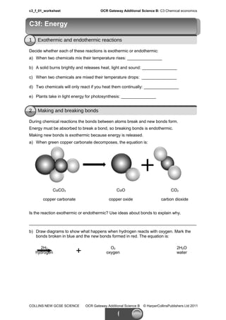 c3_f_01_worksheet OCR Gateway Additional Science B: C3 Chemical economics
1 Exothermic and endothermic reactions
Decide whether each of these reactions is exothermic or endothermic:
a) When two chemicals mix their temperature rises: _______________
b) A solid burns brightly and releases heat, light and sound: _______________
c) When two chemicals are mixed their temperature drops: _______________
d) Two chemicals will only react if you heat them continually: _______________
e) Plants take in light energy for photosynthesis: _______________
2 Making and breaking bonds
During chemical reactions the bonds between atoms break and new bonds form.
Energy must be absorbed to break a bond, so breaking bonds is endothermic.
Making new bonds is exothermic because energy is released.
a) When green copper carbonate decomposes, the equation is:
CuCO3 CuO CO2
copper carbonate copper oxide carbon dioxide
Is the reaction exothermic or endothermic? Use ideas about bonds to explain why.
________________________________________________________________________
b) Draw diagrams to show what happens when hydrogen reacts with oxygen. Mark the
bonds broken in blue and the new bonds formed in red. The equation is:
2H2
hydrogen +
O2
oxygen
2H2O
water
COLLINS NEW GCSE SCIENCE OCR Gateway Additional Science B © HarperCollinsPublishers Ltd 2011
C3f: EnergyC3f: Energy
 