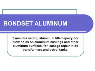 BONDSET ALUMINUM 
5 minutes setting aluminum filled epoxy For 
blow holes on aluminum castings and other 
aluminum surfaces, for leakage repair in oil 
transformers and petrol tanks. 
 