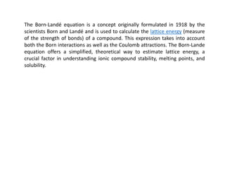 The Born-Landé equation is a concept originally formulated in 1918 by the
scientists Born and Landé and is used to calculate the lattice energy (measure
of the strength of bonds) of a compound. This expression takes into account
both the Born interactions as well as the Coulomb attractions. The Born-Lande
equation offers a simplified, theoretical way to estimate lattice energy, a
crucial factor in understanding ionic compound stability, melting points, and
solubility.
 