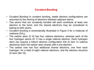 • Covalent Bonding In covalent bonding, stable electron configurations are
assumed by the sharing of electrons between adjacent atoms.
• Two atoms that are covalently bonded will each contribute at least one
electron to the bond, and the shared electrons may be considered to
belong to both atoms.
• Covalent bonding is schematically illustrated in Figure 2 for a molecule of
methane (CH4).
• The carbon atom (C 6) has four valence electrons, whereas each of the
four hydrogen atoms (H 1) has a single valence electron. Each hydrogen
atom can acquire a helium electron configuration (He 2) (two 1s valence
electrons) when the carbon atom shares with it one electron.
• The carbon now has four additional shared electrons, one from each
hydrogen, for a total of eight valence electrons, and the electron structure
of neon (Ne 10).
Covalent Bonding
 