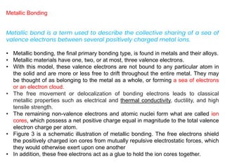 Metallic Bonding
Metallic bond is a term used to describe the collective sharing of a sea of
valence electrons between several positively charged metal ions.
• Metallic bonding, the final primary bonding type, is found in metals and their alloys.
• Metallic materials have one, two, or at most, three valence electrons.
• With this model, these valence electrons are not bound to any particular atom in
the solid and are more or less free to drift throughout the entire metal. They may
be thought of as belonging to the metal as a whole, or forming a sea of electrons
or an electron cloud.
• The free movement or delocalization of bonding electrons leads to classical
metallic properties such as electrical and thermal conductivity, ductility, and high
tensile strength.
• The remaining non-valence electrons and atomic nuclei form what are called ion
cores, which possess a net positive charge equal in magnitude to the total valence
electron charge per atom.
• Figure 3 is a schematic illustration of metallic bonding. The free electrons shield
the positively charged ion cores from mutually repulsive electrostatic forces, which
they would otherwise exert upon one another
• In addition, these free electrons act as a glue to hold the ion cores together.
 