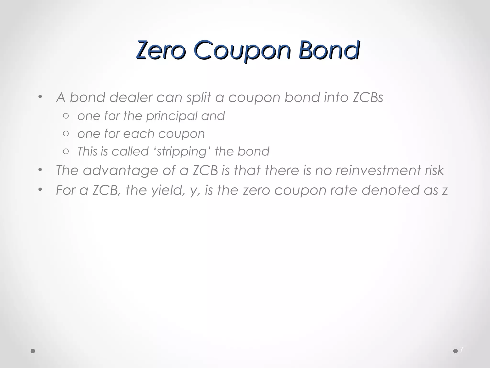 Zero Coupon BondZero Coupon Bond
• A bond dealer can split a coupon bond into ZCBs
o one for the principal and
o one for each coupon
o This is called ‘stripping’ the bond
• The advantage of a ZCB is that there is no reinvestment risk
• For a ZCB, the yield, y, is the zero coupon rate denoted as z
7
 