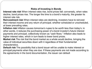 Risks of Investing in Bonds Interest rate risk  When interest rates rise, bond prices fall; conversely, when rates decline, bond prices rise. The longer the time to a bond’s maturity, the greater its interest rate risk. Reinvestment risk  When interest rates are declining, investors have to reinvest their interest income and any return of principal, whether scheduled or unscheduled, at lower prevailing rates. Inflation risk  Inflation causes tomorrow’s rupee to be worth less than today’s; in other words, it reduces the purchasing power of a bond investor’s future interest payments and principal, collectively known as “cash flows.” Inflation also leads to higher interest rates, which in turn leads to lower bond prices.  Market risk  The risk that the bond market as a whole would decline, bringing the value of individual securities down with it regardless of their fundamental characteristics. Default risk  The possibility that a bond issuer will be unable to make interest or principal payments when they are due. If these payments are not made according to the agreements in the bond documentation, the issuer can default 