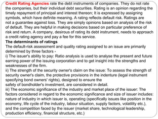 Credit Rating Agencies  rate the debt instruments of companies. They do not rate the companies, but their individual debt securities. Rating is an opinion regarding the timely repayment of principal and interest thereon; It is expressed by assigning symbols, which have definite meaning. A rating reflects default risk. Ratings are not a guarantee against loss. They are simply opinions based on analysis of the risk of default. They are helpful in making decisions based on particular preference of risk and return. A company, desirous of rating its debt instrument, needs to approach a credit rating agency and pay a fee for this service. The determinants of ratings The default-risk assessment and quality rating assigned to an issue are primarily determined by three factors -  i) The issuer's ability to pay: Ratio analysis is used to analyse the present and future earning power of the issuing corporation and to get insight into the strengths and weaknesses of the firm.  ii) The strength of the security owner's claim on the issue: To assess the strength of security owner's claim, the protective provisions in the indenture (legal instrument specifying bond owners' rights), designed to ensure the safety of bondholder's investment, are considered in detail. iii) The economic significance of the industry and market place of the issuer: The factors considered in regard to the economic significance and size of issuer includes: nature of industry in which issuer is, operating (specifically issues like position in the economy, life cycle of the industry, labour situation, supply factors, volatility etc.), and the competition faced by the issuer (market share, technological leadership, production efficiency, financial structure, etc.) 