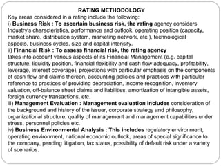 RATING METHODOLOGY Key areas considered in a rating include the following: i)  Business Risk : To ascertain business risk, the rating  agency considers Industry's characteristics, performance and outlook, operating position (capacity, market share, distribution system, marketing network, etc.), technological aspects, business cycles, size and capital intensity. ii)  Financial Risk : To assess financial risk, the rating agency takes into account various aspects of its Financial Management (e.g. capital structure, liquidity position, financial flexibility and cash flow adequacy, profitability, leverage, interest coverage), projections with particular emphasis on the components of cash flow and claims thereon, accounting policies and practices with particular reference to practices of providing depreciation, income recognition, inventory valuation, off-balance sheet claims and liabilities, amortization of intangible assets, foreign currency transactions, etc. iii)  Management Evaluation : Management evaluation includes  consideration of the background and history of the issuer, corporate strategy and philosophy, organizational structure, quality of management and management capabilities under stress, personnel policies etc. iv)  Business Environmental Analysis : This includes  regulatory environment, operating environment, national economic outlook, areas of special significance to the company, pending litigation, tax status, possibility of default risk under a variety of scenarios. 