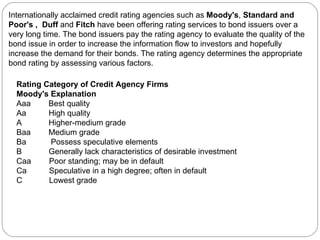 Internationally acclaimed credit rating agencies such as  Moody's ,  Standard and Poor's ,  Duff  and  Fitch  have been offering rating services to bond issuers over a very long time. The bond issuers pay the rating agency to evaluate the quality of the bond issue in order to increase the information flow to investors and hopefully increase the demand for their bonds. The rating agency determines the appropriate bond rating by assessing various factors. Rating Category of Credit Agency Firms  Moody's Explanation Aaa  Best quality Aa  High quality A  Higher-medium grade Baa  Medium grade Ba  Possess speculative elements B  Generally lack characteristics of desirable investment Caa  Poor standing; may be in default Ca  Speculative in a high degree; often in default C  Lowest grade 