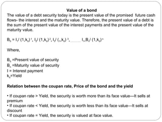 Value of a bond The value of a debt security today is the present value of the promised  future cash flows- the interest and the maturity value. Therefore, the present value of a debt is the sum of the present value of the interest payments and the present value of the maturity value. B 0  = I 1 / (1 + k d )  1 +  I 2 / (1 + k d )  2 +  I 3 / ( 1+ k d )  3 +…………..  I 1+ B n / (1 + k d )  n   Where,  B 0  =Present value of security B n  =Maturity value of security I = Interest payment k d =Yield Relation between the coupan rate, Price of the bond and the yield If coupan rate > Yield, the security is worth more than its face value—It sells at premium If coupan rate < Yield, the security is worth less than its face value—It sells at discount If coupan rate = Yield, the security is valued at face value. 