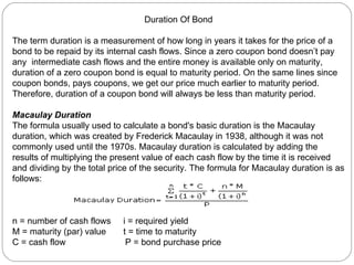 Duration Of Bond The term duration is a measurement of how long in years it takes for the price of a bond to be repaid by its internal cash flows. Since a zero coupon bond doesn’t pay any  intermediate cash flows and the entire money is available only on maturity, duration of a zero coupon bond is equal to maturity period. On the same lines since coupon bonds, pays coupons, we get our price much earlier to maturity period. Therefore, duration of a coupon bond will always be less than maturity period. Macaulay Duration   The formula usually used to calculate a bond's basic duration is the Macaulay duration, which was created by Frederick Macaulay in 1938, although it was not commonly used until the 1970s. Macaulay duration is calculated by adding the results of multiplying the present value of each cash flow by the time it is received and dividing by the total price of the security. The formula for Macaulay duration is as follows:  n = number of cash flows  i = required yield  M = maturity (par) value  t = time to maturity  C = cash flow  P = bond purchase price  
