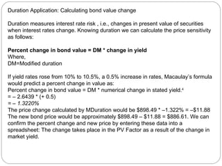 Duration Application: Calculating bond value change Duration measures interest rate risk , i.e., changes in present value of securities when interest rates change. Knowing duration we can calculate the price sensitivity as follows: Percent change in bond value = DM * change in yield Where, DM=Modified duration If yield rates rose from 10% to 10.5%, a 0.5% increase in rates, Macaulay’s formula would predict a percent change in value as:  Percent change in bond value = DM * numerical change in stated yield. 4  = – 2.6439 * (+ 0.5)  = – 1.3220%  The price change calculated by MDuration would be $898.49 * –1.322% = –$11.88 The new bond price would be approximately $898.49 – $11.88 = $886.61. We can confirm the percent change and new price by entering these data into a spreadsheet: The change takes place in the PV Factor as a result of the change in market yield. 