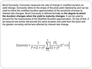 Bond Convexity: Convexity measures the rate of change in modified duration as yield change. Convexity refers to the shape of the price-yield relationship and can be used to refine the modified duration approximation of the sensitivity of prices to interest rate changes. Bond Convexity is defined formally as  the degree to which the duration changes when the yield to maturity changes . It can be used to account for the inaccuracies of the Modified Duration approximation. On top of that, if we assume two bonds will provide the same duration and yield then the bond with the greater convexity will be less affected by interest rate change.  