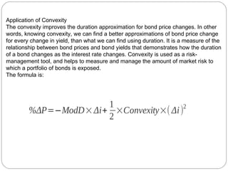 Application of Convexity The convexity improves the duration approximation for bond price changes. In other words, knowing convexity, we can find a better approximations of bond price change for every change in yield, than what we can find using duration. It is a measure of the relationship between bond prices and bond yields that demonstrates how the duration of a bond changes as the interest rate changes. Convexity is used as a risk-management tool, and helps to measure and manage the amount of market risk to which a portfolio of bonds is exposed. The formula is: 