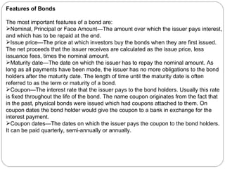 Features of Bonds The most important features of a bond are: Nominal, Principal or Face Amount—The amount over which the issuer pays interest, and which has to be repaid at the end.  Issue price—The price at which investors buy the bonds when they are first issued. The net proceeds that the issuer receives are calculated as the issue price, less issuance fees, times the nominal amount.  Maturity date—The date on which the issuer has to repay the nominal amount. As long as all payments have been made, the issuer has no more obligations to the bond holders after the maturity date. The length of time until the maturity date is often referred to as the term or maturity of a bond.  Coupon—The interest rate that the issuer pays to the bond holders. Usually this rate is fixed throughout the life of the bond. The name coupon originates from the fact that in the past, physical bonds were issued which had coupons attached to them. On coupon dates the bond holder would give the coupon to a bank in exchange for the interest payment.  Coupon dates—The dates on which the issuer pays the coupon to the bond holders. It can be paid quarterly, semi-annually or annually. 
