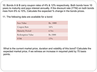 10. Bonds A & B carry coupon rates of 4% & 12% respectively. Both bonds have 10 years to maturity and pays interest annually. If the discount rate (YTM) on both bonds rises from 8% to 10%, Calculate the expected % change in the bonds prices. 11. The following data are available for a bond: What is the current market price, duration and volatility of this bond? Calculate the expected market price, if we witness an increase in required yield by 75 basis points. Face Value Rs. 1000 Coupon Rate 16% Maturity Period 6 Yrs Redemption Value Rs.1000 YTM 17% 