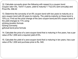 12. Calculate convexity given the following with respect to a coupon bond. Coupon rate= 6%, Term= 5 years, yield to maturity= 7 %(3.5% semi annually) and Price=Rs. 958.42 13. Determine the convexity of an 8% coupon bond with two years to maturity an a zero coupon bond with 20 years to maturity. The yield-to-maturity on these bond is 10% p.a. Find out the price change of the zero coupon bond,and 8% coupon bond, if the yield changes to 11% using: Using duration formula Using Convexity Actual bond price formula 14. Calculate the price of a zero-coupon bond that is maturing in five years, has a par value of Rs.1,000 and a required yield of 6%.  15. Calculate the yield of a zero-coupon bond that is maturing in ten years, has a par value of Rs.1,000 and purchase price is Rs. 540. 