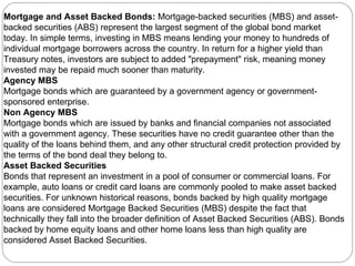 Mortgage and Asset Backed Bonds:  Mortgage-backed securities (MBS) and asset-backed securities (ABS) represent the largest segment of the global bond market today. In simple terms, investing in MBS means lending your money to hundreds of individual mortgage borrowers across the country. In return for a higher yield than Treasury notes, investors are subject to added "prepayment" risk, meaning money invested may be repaid much sooner than maturity.  Agency MBS Mortgage bonds which are guaranteed by a government agency or government-sponsored enterprise.  Non Agency MBS Mortgage bonds which are issued by banks and financial companies not associated with a government agency. These securities have no credit guarantee other than the quality of the loans behind them, and any other structural credit protection provided by the terms of the bond deal they belong to.  Asset Backed Securities Bonds that represent an investment in a pool of consumer or commercial loans. For example, auto loans or credit card loans are commonly pooled to make asset backed securities. For unknown historical reasons, bonds backed by high quality mortgage loans are considered Mortgage Backed Securities (MBS) despite the fact that technically they fall into the broader definition of Asset Backed Securities (ABS). Bonds backed by home equity loans and other home loans less than high quality are considered Asset Backed Securities.  