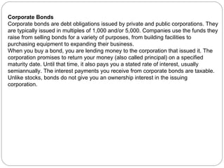Corporate Bonds Corporate bonds are debt obligations issued by private and public corporations. They are typically issued in multiples of 1,000 and/or 5,000. Companies use the funds they raise from selling bonds for a variety of purposes, from building facilities to purchasing equipment to expanding their business. When you buy a bond, you are lending money to the corporation that issued it. The corporation promises to return your money (also called principal) on a specified maturity date. Until that time, it also pays you a stated rate of interest, usually semiannually. The interest payments you receive from corporate bonds are taxable. Unlike stocks, bonds do not give you an ownership interest in the issuing corporation. 