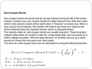 Zero Coupon Bonds Zero coupon bonds are bonds that do not pay interest during the life of the bonds. Instead, investors buy zero coupon bonds at a deep discount from their face value, which is the amount a bond will be worth when it "matures" or comes due. When a zero coupon bond matures, the investor will receive one lump sum equal to the initial investment plus the imputed interest, which is discussed below.  The maturity dates on zero coupon bonds are usually long-term. These long-term maturity dates allow an investor to plan for a long-range goal, such as paying for a child’s college education. With the deep discount, an investor can put up a small amount of money that can grow over many years. The price of a zero-coupon bond can be calculated by using the following formula:   