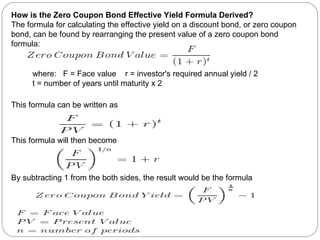 How is the Zero Coupon Bond Effective Yield Formula Derived? The formula for calculating the effective yield on a discount bond, or zero coupon bond, can be found by rearranging the present value of a zero coupon bond formula: This formula can be written as This formula will then become By subtracting 1 from the both sides, the result would be the formula where:  F = Face value  r = investor's required annual yield / 2  t = number of years until maturity x 2 