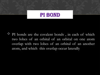  PI bonds are the covalent bonds , in each of which
two lobes of an orbital of an orbital on one atom
overlap with two lobes of an orbital of an another
atom, and which this overlap occur laterally
PI BOND
 