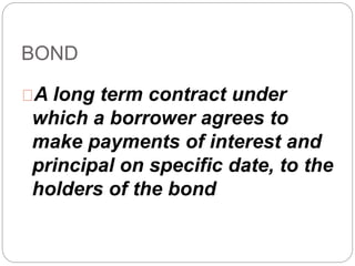 BOND 
A long term contract under 
which a borrower agrees to 
make payments of interest and 
principal on specific date, to the 
holders of the bond 
 